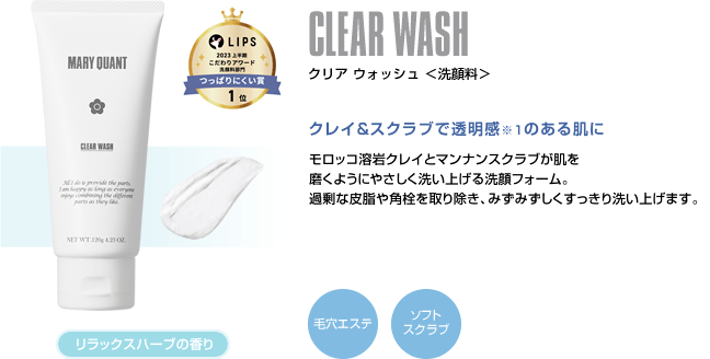 CLEAR WASH クリア ウォッシュ ＜洗顔料＞ クレイ&スクラブで透明感のある肌に モロッコ溶岩クレイとマンナンスクラブが肌を磨くようにやさしく洗い上げる洗顔フォーム。過剰な皮脂や角栓を取り除き、みずみずしくすっきり洗い上げます。 リラックスハーブの香り