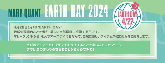 MARY QUANT EARTH DAY 2024 4月22日（月）は“EARTH DAY”地球や環境のことを考え、美しい自然環境に感謝する日です。マリークヮントから、そんなアースデイにちなんで、自然に優しいアイテムや取り組みをご紹介します。 既成概念にとらわれず何でもトライすることを楽しんできたマリー。まずは身のまわりのできることから始めてみて！