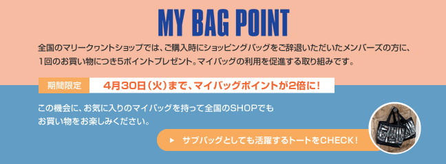 MY BAG POINT 全国のマリークヮントショップでは、ご購入時にショッピングバッグをご辞退いただいたメンバーズの方に、1回のお買い物につき5ポイントプレゼント。マイバッグの利用を促進する取り組みです。