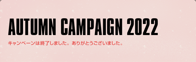 AUTUMN CAMPAIGN 2022 キャンペーンは終了しました。ありがとうございました。