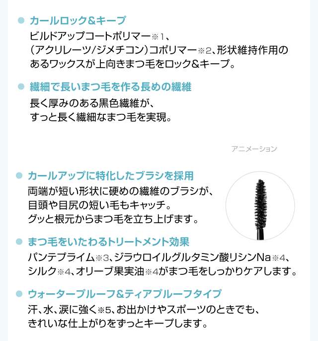 カールロック&キープ 繊細で長いまつ毛を作る長めの繊維 カールアップに特化したブラシを採用 まつ毛をいたわるトリートメント効果 ウォータープルーフ&ティアプルーフタイプ