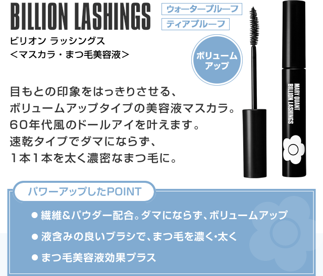 ビリオン ラッシングス 目もとの印象をはっきりさせる、ボリュームアップタイプの美容液マスカラ。60年代風のドールアイを叶えます。速乾タイプでダマにならず、1本1本を太く濃密なまつ毛に。