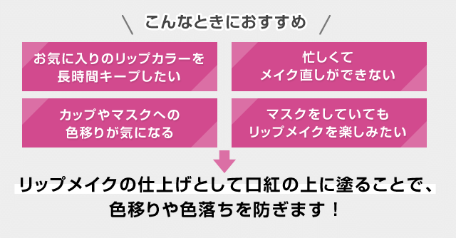 こんなときにおすすめ お気に入りのリップカラーを長時間キープしたい 忙しくてメイク直しができない カップやマスクへの色移りが気になる マスクをしていてもリップメイクを楽しみたい リップメイクの仕上げとして口紅の上に塗ることで、色移りや色落ちを防ぎます!
