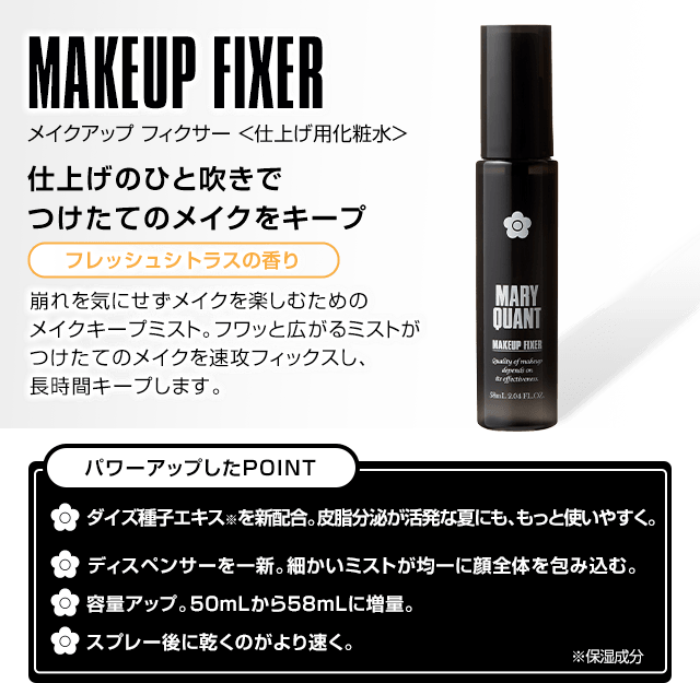 MAKEUP FIXER 仕上げのひと吹きでつけたてのメイクをキープ 崩れを気にせずメイクを楽しむためのメイクキープミスト。フワッと広がるミストがつけたてのメイクを速攻フィックスし、長時間キープします。   パワーアップしたPOINT   ダイズ種子エキス※を新配合。皮脂分泌が活発な夏にも、もっと使いやすく。   ディスペンサーを一新。細かいミストが均一に顔全体を包み込む。   容量アップ。50mLから58mLに増量。   スプレー後に乾くのがより速く。