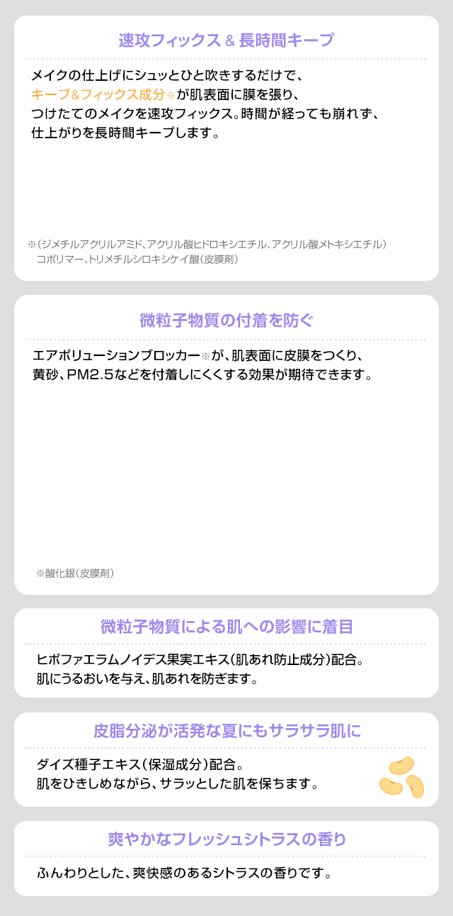 速攻フィックス & 長時間キープ 微粒子物質の付着を防ぐ 微粒子物質による肌への影響に着目 皮脂分泌が活発な夏にもサラサラ肌に 爽やかなフレッシュシトラスの香り