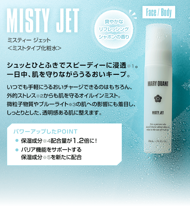 MISTY JET ミスティー ジェット <ミストタイプ化粧水> シュッとひとふきでスピーディーに浸透。一日中、肌を守りながらうるおいキープ。いつでも手軽にうるおいチャージできるのはもちろん、外的ストレスからも肌を守るオイルインミスト。微粒子物質やブルーライトの肌への影響にも着目し、しっとりとした、透明感ある肌に整えます。 爽やかなリフレッシングシャボンの香り