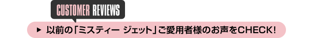以前の「ミスティー ジェット」ご愛用者様のお声をCHECK!