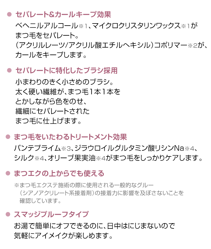 セパレート&カールキープ効果 セパレートに特化したブラシ採用 まつ毛をいたわるトリートメント効果 まつエクの上からでも使える スマッジプルーフタイプ