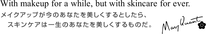 With makeup for a while, but with skincare for ever. メイクアップが今のあなたを美しくするとしたら、スキンケアは一生のあなたを美しくするものだ。