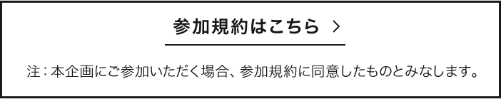参加規約はこちら 注：本企画にご参加いただく場合、参加規約に同意したものとみなします。