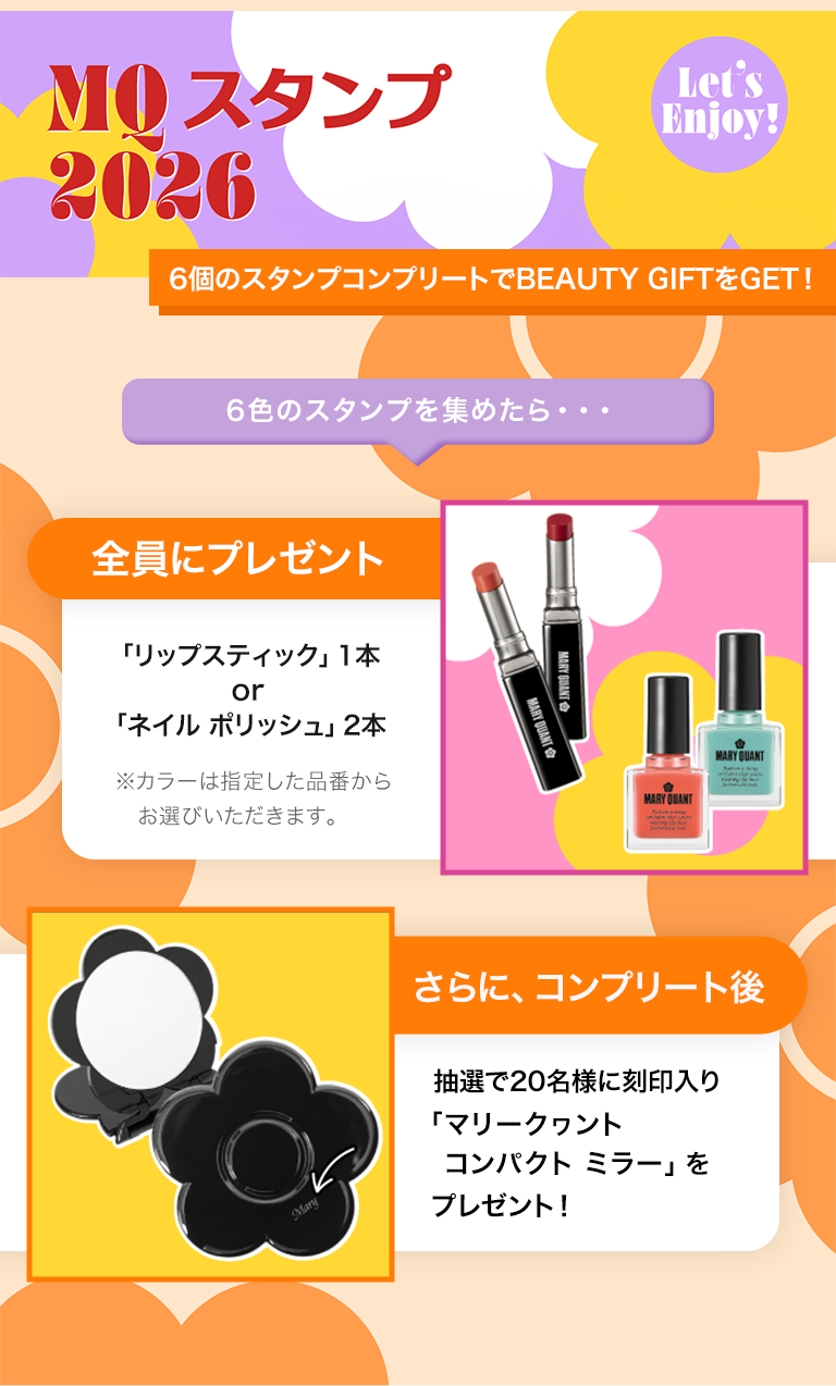 MQスタンプ 2026 Let's Enjoy! 6個のスタンプコンプリートでBEAUTY GIFTをGET！ 6色のスタンプを集めたら・・・ 全員にプレゼント「リップスティック」1本or「ネイル ポリッシュ」2本 ※カラーは指定した品番からお選びいただきます。 さらに、コンプリート後 抽選で20名様に刻印入り「マリークヮント コンパクト ミラー」をプレゼント！