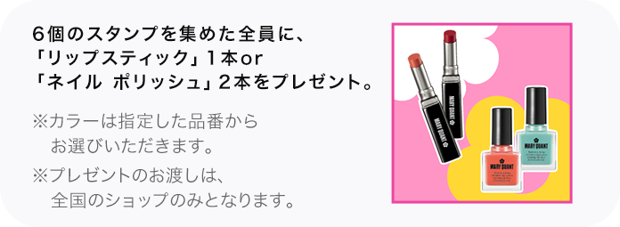 6個のスタンプを集めた全員に、「リップスティック」1本or「ネイル ポリッシュ」2本をプレゼント。 ※カラーは指定した品番からお選びいただきます。 ※プレゼントのお渡しは、全国のショップのみとなります。