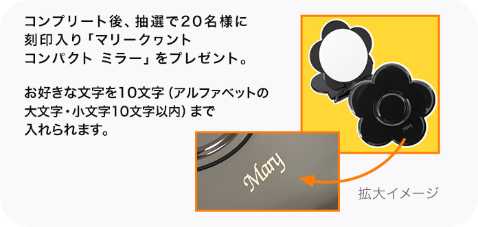 コンプリート後、抽選で20名様に刻印入り「マリークヮント コンパクト ミラー」をプレゼント。 お好きな文字を10文字（アルファベットの大文字・小文字10文字以内）まで入れられます。