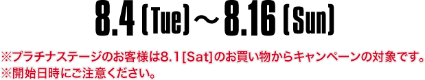 8.4[Tue]～8.16[Sun]　※プラチナステージのお客様は8.1[Sat]のお買い物からキャンペーンの対象です。※開始日時にご注意ください。