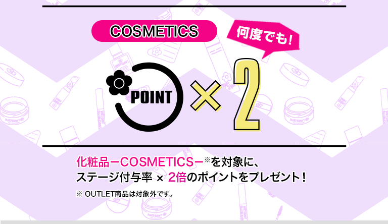 COSMETICS 何度でも！ POINT×2　化粧品－COSMETICS－※を対象に、ステージ付与率×2倍のポイントをプレゼント！　※OUTLET商品は対象外です。