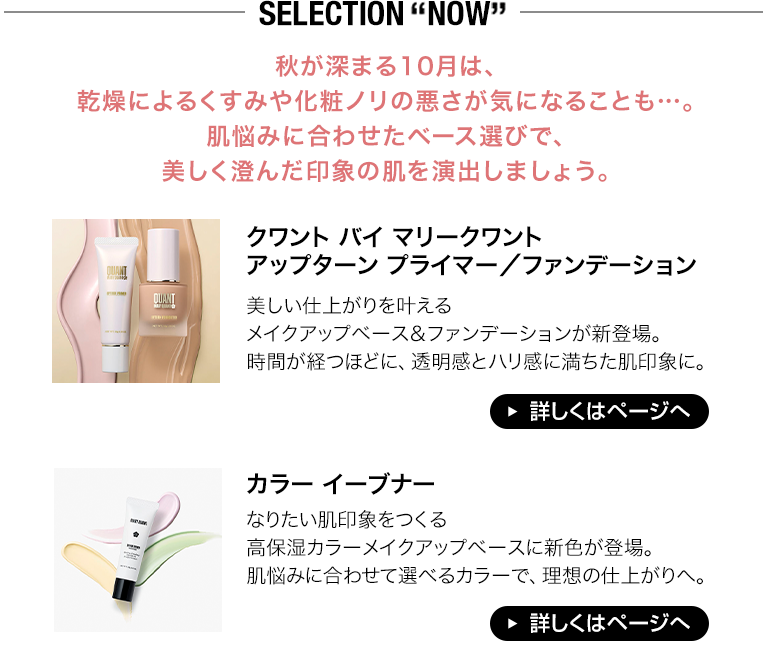 SELECTION “NOW” 秋が深まる10月は、乾燥によるくすみや化粧ノリの悪さが気になることも…。肌悩みに合わせたベース選びで、美しく澄んだ印象の肌を演出しましょう。