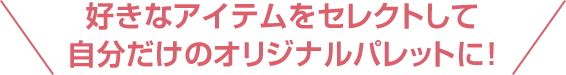 好きなアイテムをセレクトして自分だけのオリジナルパレットに！