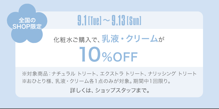 全国のSHOP限定　9.1[Tue]〜9.13[Sun]　化粧水ご購入で、乳液・クリームが10%OFF