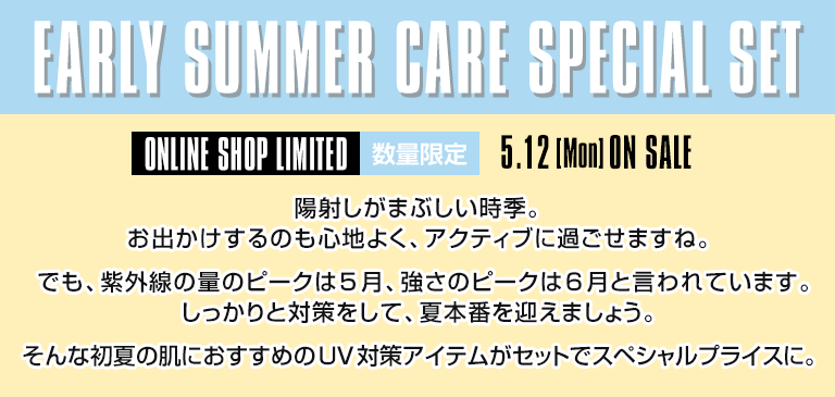 EARLY SUMMER CARE SPECIAL SET 陽射しがまぶしい時季。お出かけするのも心地よく、アクティブに過ごせますね。でも、紫外線の量のピークは5月、強さのピークは6月と言われています。しっかりと対策をして、夏本番を迎えましょう。そんな初夏の肌におすすめのUV対策アイテムがセットでスペシャルプライスに。