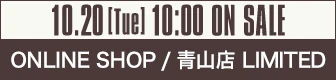 10.20[Tue] 10:00 ON SALE ONLINE SHOP / 青山店 LIMITED