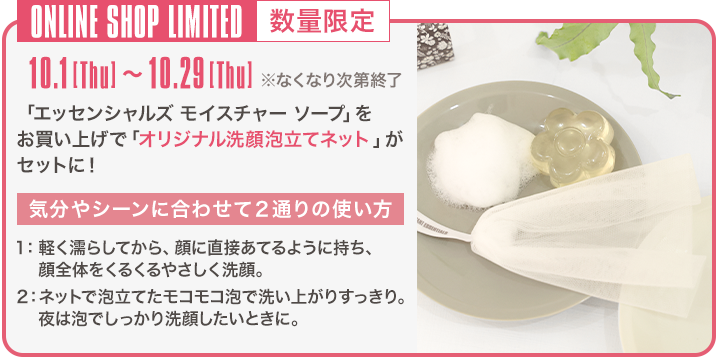 ONLINE SHOP LIMITED 数量限定 10.1[Thu]～10.29[Thu] ※なくなり次第終了 「エッセンシャルズ モイスチャー ソープ」をお買い上げで「オリジナル洗顔泡立てネット」がセットに！ 気分やシーンに合わせて2通りの使い方 1：軽く濡らしてから、顔に直接あてるように持ち、顔全体をくるくるやさしく洗顔。 2：ネットで泡立てたモコモコ泡で洗い上がりすっきり。夜は泡でしっかり洗顔したいときに。