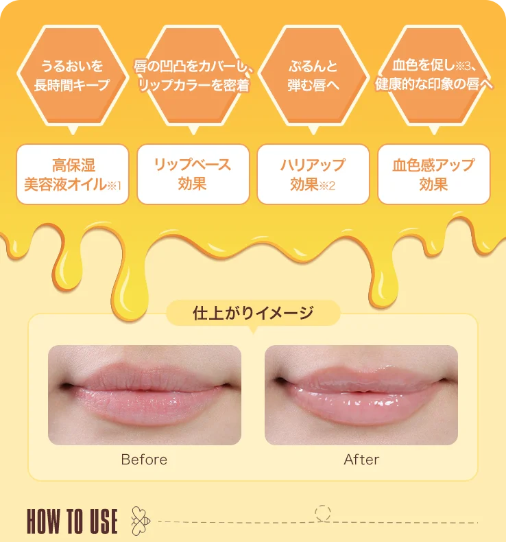 うるおいを長時間キープ 高保湿美容液オイル※1 唇の凹凸をカバーし、リップカラーを密着 リップベース効果 ぷるんと弾む唇へ ハリアップ効果※2 血色を促し※3、健康的な印象の唇へ 血色感アップ効果 仕上がりイメージ Before After HOW TO USE