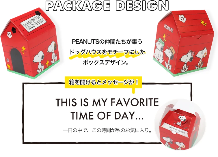 PACKAGE DESIGN PEANUTSの仲間たちが集うドッグハウスをモチーフにしたボックスデザイン。箱を開けるとメッセージが！THIS IS MY FAVORITE TIME OF DAY... 一日の中で、この時間が私のお気に入り。