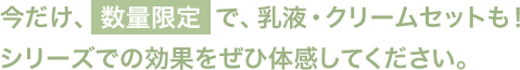 今だけ、数量限定で、乳液・クリームセットも！