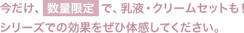 今だけ、数量限定で、乳液・クリームセットも！
