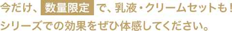 今だけ、数量限定で、乳液・クリームセットも！