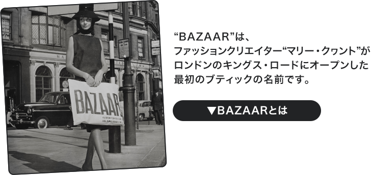 “BAZAAR”は、ファッションクリエイター“マリー・クヮント”がロンドンのキングス・ロードにオープンした最初のブティックの名前です。