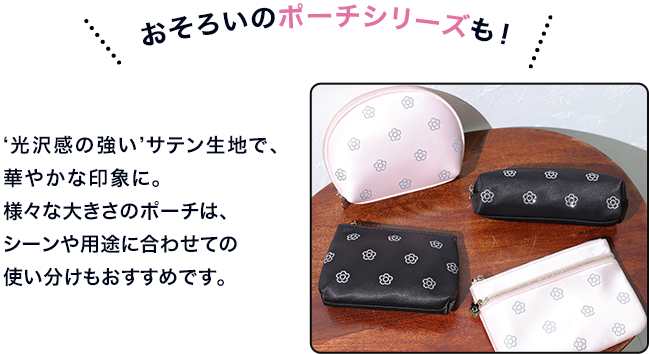 おそろいのポーチシリーズも！     ‘光沢感の強い’サテン生地で、華やかな印象に。様々な大きさのポーチは、シーンや用途に合わせての使い分けもおすすめです。