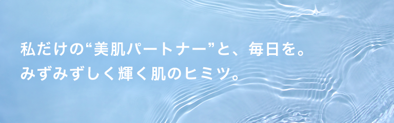 私だけの“美肌パートナー”と、毎日を。みずみずしく輝く肌のヒミツ。
