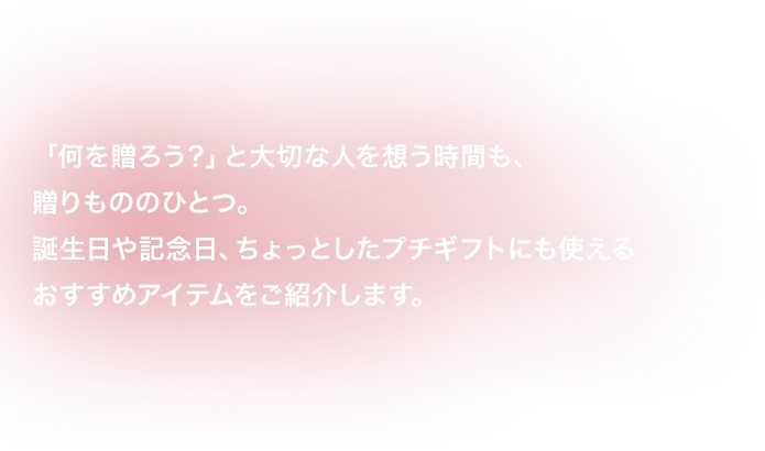 「何を贈ろう？」と大切な人を想う時間も、贈りもののひとつ。誕生日や記念日、ちょっとしたプチギフトにも使えるおすすめアイテムをご紹介します。