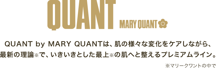 QUANT MARY QUANT　QUANT by MARY QUANTは、肌の様々な変化をケアしながら、最新の理論※で、いきいきとした最上※の肌へと整えるプレミアムライン。※マリークワントの中で