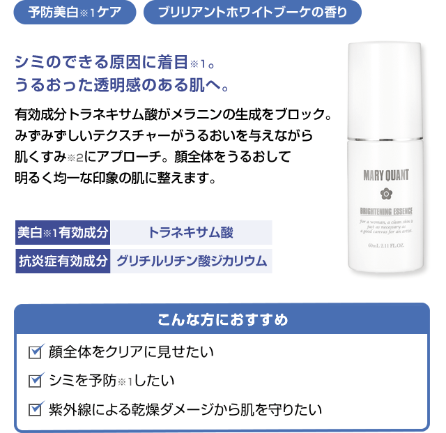 予防美白ケア ブリリアントホワイトブーケの香りシミのできる原因に着目。うるおった透明感のある肌へ。 有効成分トラネキサム酸がメラニンの生成をブロック。みずみずしいテクスチャーがうるおいを与えながら肌くすみにアプローチ。顔全体をうるおして明るく均一な印象の肌に整えます。こんな方におすすめ 顔全体をクリアに見せたい シミを予防したい 紫外線による乾燥ダメージから肌を守りたい美白有効成分 トラネキサム酸 抗炎症有効成分 グリチルリチン酸ジカリウム