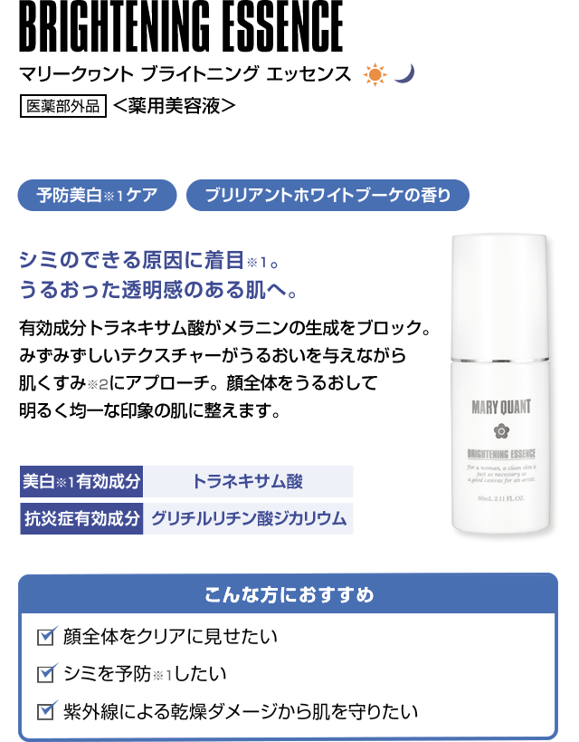 BRIGHTENING ESSENCE マリークヮント ブライトニング エッセンス 医薬部外品 <薬用美容液>予防美白ケア ブリリアントホワイトブーケの香りシミのできる原因に着目。うるおった透明感のある肌へ。 有効成分トラネキサム酸がメラニンの生成をブロック。みずみずしいテクスチャーがうるおいを与えながら肌くすみにアプローチ。顔全体をうるおして明るく均一な印象の肌に整えます。こんな方におすすめ 顔全体をクリアに見せたい シミを予防したい 紫外線による乾燥ダメージから肌を守りたい美白有効成分 トラネキサム酸 抗炎症有効成分 グリチルリチン酸ジカリウム