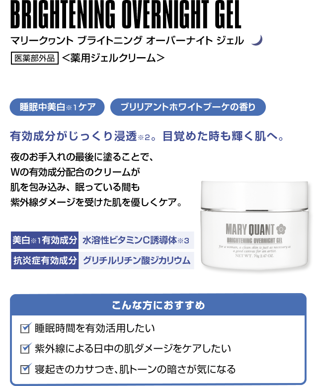 BRIGHTENING OVERNIGHT GEL マリークヮント ブライトニング オーバーナイト ジェル 医薬部外品 <薬用ジェルクリーム> 睡眠中美白ケア ブリリアントホワイトブーケの香り有効成分がじっくり浸透。目覚めた時も輝く肌へ。 夜のお手入れの最後に塗ることで、Wの有効成分配合のクリームが肌を包み込み、眠っている間も紫外線ダメージを受けた肌を優しくケア。こんな方におすすめ 睡眠時間を有効活用したい 紫外線による日中の肌ダメージをケアしたい 寝起きのカサつき、肌トーンの暗さが気になる美白有効成分 水溶性ビタミンC誘導体 抗炎症有効成分 グリチルリチン酸ジカリウム