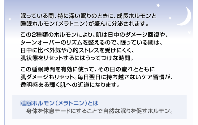 眠っている間、特に深い眠りのときに、成長ホルモンと睡眠ホルモン(メラトニン)が盛んに分泌されます。 この2種類のホルモンにより、肌は日中のダメージ回復や、ターンオーバーのリズムを整えるので、眠っている間は日中に比べ、外気や心的ストレスを受けにくく、肌状態をリセットするにはうってつけな時間。 この睡眠時間を有効に使って、その日の疲れとともに肌ダメージもリセット。毎日翌日に持ち越さないケア習慣が、透明感ある輝く肌への近道になります。睡眠ホルモン(メラトニン)とは 身体を休息モードにすることで自然な眠りを促すホルモン。