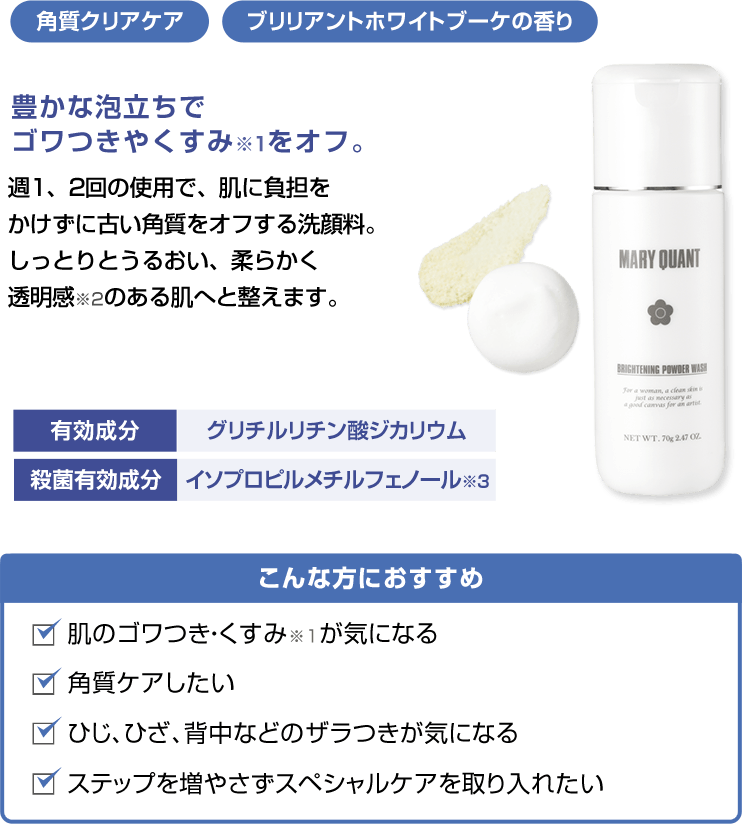 角質クリアケア ブリリアントホワイトブーケの香り豊かな泡立ちでゴワつきやくすみをオフ。 週1、2回の使用で、肌に負担をかけずに古い角質をオフする洗顔料。しっとりとうるおい、柔らかく透明感※2のある肌へと整えます。こんな方におすすめ 肌のゴワつき・くすみが気になる 角質ケアしたい 肘、膝、背中などのザラつきが気になる ステップを増やさずスペシャルケアを取り入れたい有効成分 グリチルリチン酸ジカリウム 殺菌有効成分 イソプロピルメチルフェノール