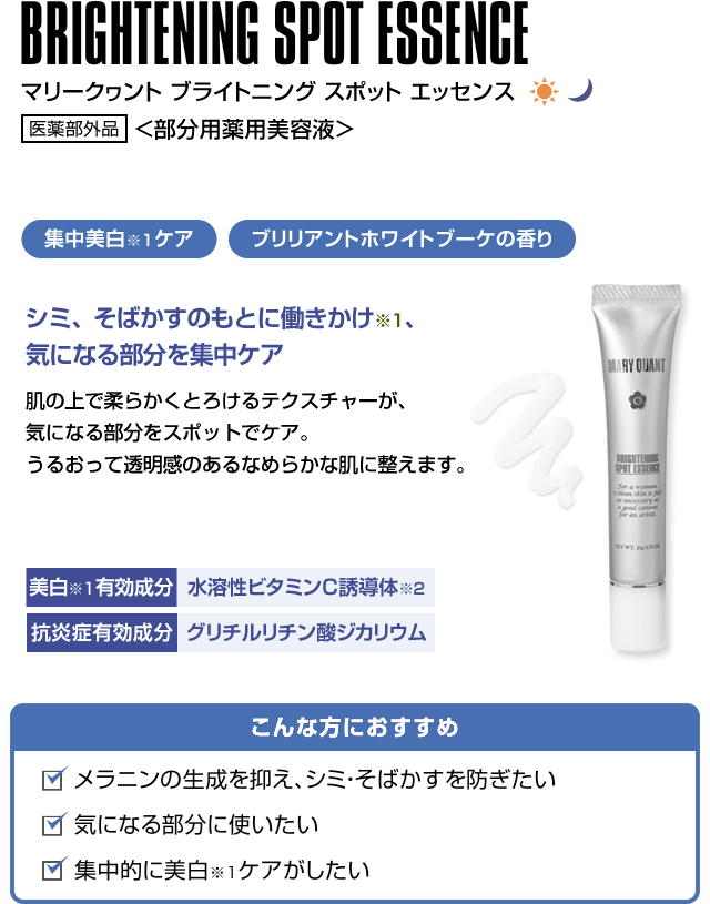 BRIGHTENING SPOT ESSENCE マリークヮント ブライトニング スポット エッセンス 医薬部外品 <部分用薬用美容液> 集中美白ケア ブリリアントホワイトブーケの香り シミ、そばかすのもとに働きかけ、気になる部分を集中ケア 肌の上で柔らかくとろけるテクスチャーが、気になる部分をスポットでケア。うるおって透明感のあるなめらかな肌に整えます。こんな方におすすめ メラニンの生成を抑え、シミ・そばかすを防ぎたい 気になる部分に使いたい 集中的に美白ケアがしたい美白有効成分 水溶性ビタミンC誘導体 抗炎症有効成分 グリチルリチン酸ジカリウム