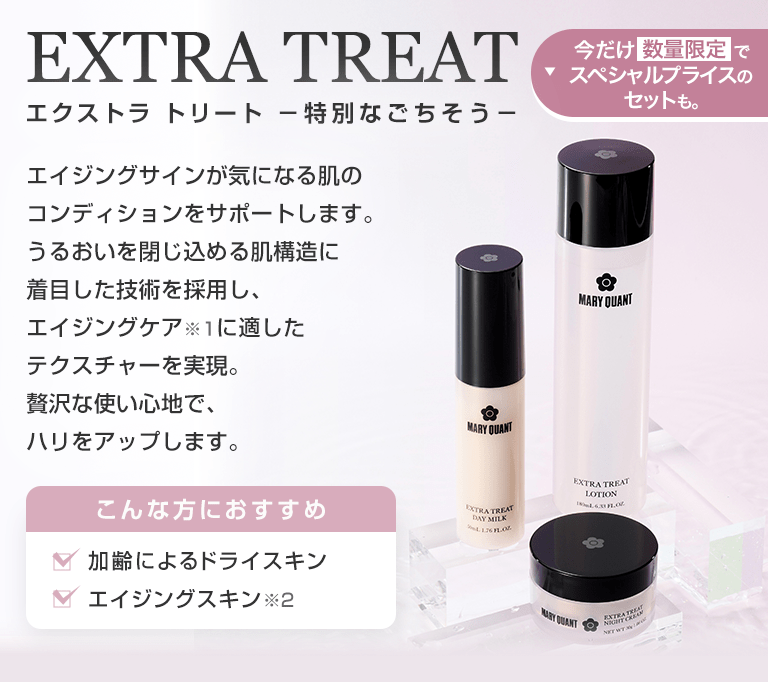 EXTRA TREAT エクストラ トリート －特別なごちそう－ エイジングサインが気になる肌のコンディションをサポートします。うるおいを閉じ込める肌構造に着目した技術を採用し、エイジングケア※1に適したテクスチャーを実現。贅沢な使い心地で、ハリをアップします。