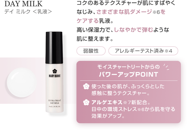 DAY MILK デイ ミルク <乳液> コクのあるテクスチャーが肌にすばやくなじみ、さまざまな肌ダメージ※6をケアする乳液。高い保湿力で、しなやかで弾むような肌に整えます。