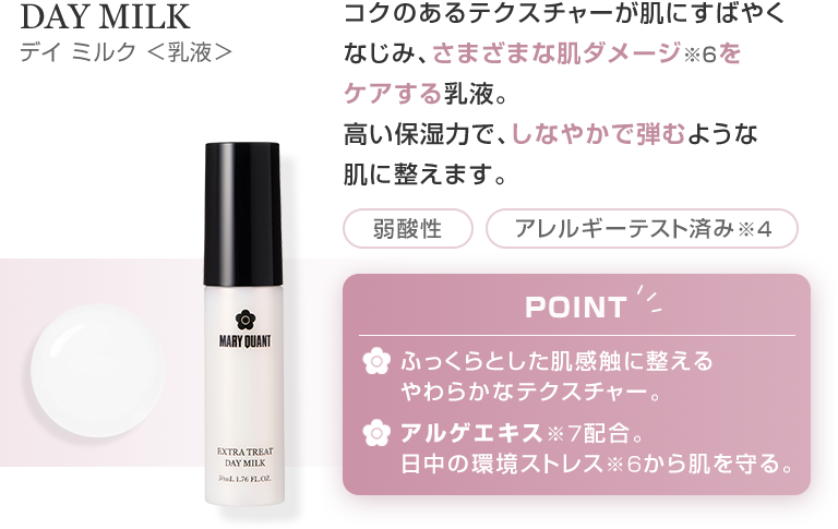 DAY MILK デイ ミルク ＜乳液＞ コクのあるテクスチャーが肌にすばやくなじみ、さまざまな肌ダメージ※6をケアする乳液。高い保湿力で、しなやかで弾むような肌に整えます。