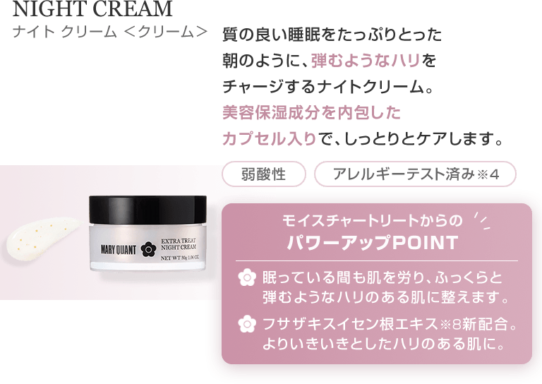 NIGHT CREAM 質の良い睡眠をたっぷりとった朝のように、弾むようなハリをチャージするナイトクリーム。美容保湿成分を内包したカプセル入りで、しっとりとケアします。