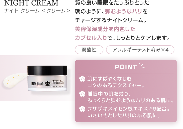 NIGHT CREAM 質の良い睡眠をたっぷりとった朝のように、弾むようなハリをチャージするナイトクリーム。美容保湿成分を内包したカプセル入りで、しっとりとケアします。