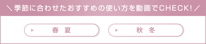 季節に合わせたおすすめの使い方を動画でCHECK!