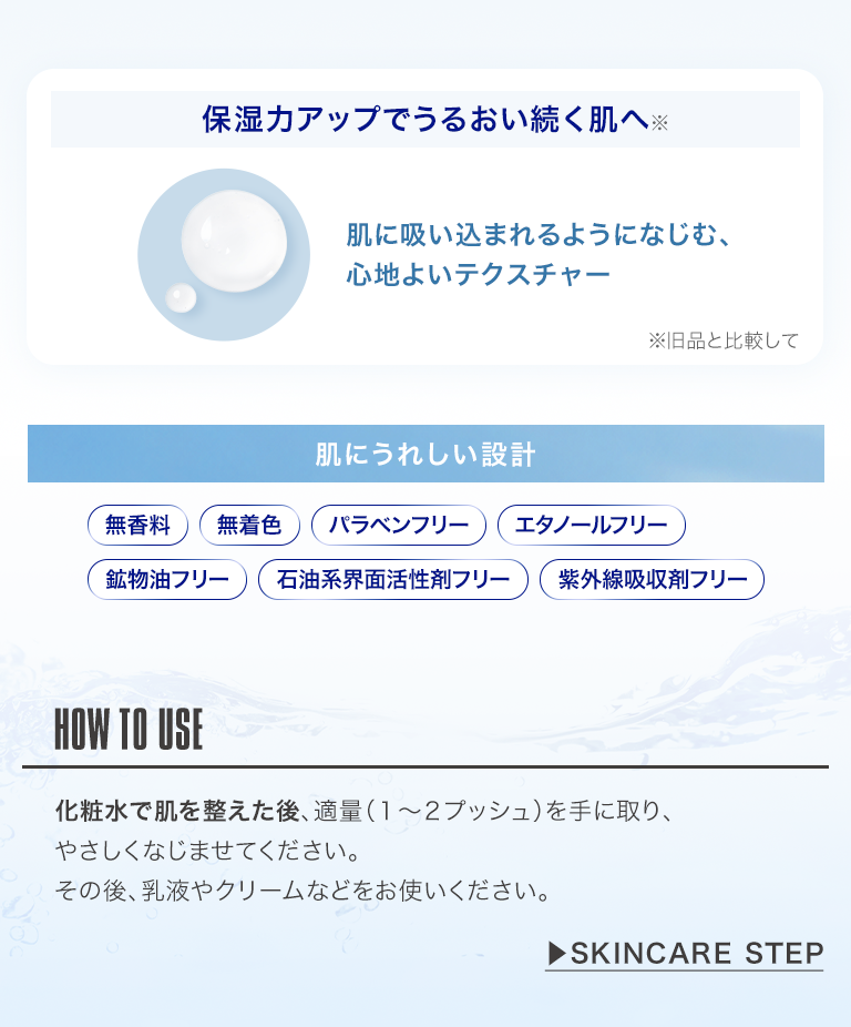 保湿力アップでうるおい続く肌へ　肌にうれしい設計　HOW TO USE 化粧水で肌を整えた後、適量（1〜2プッシュ）を手に取り、やさしくなじませてください。その後、乳液やクリームなどをお使いください。