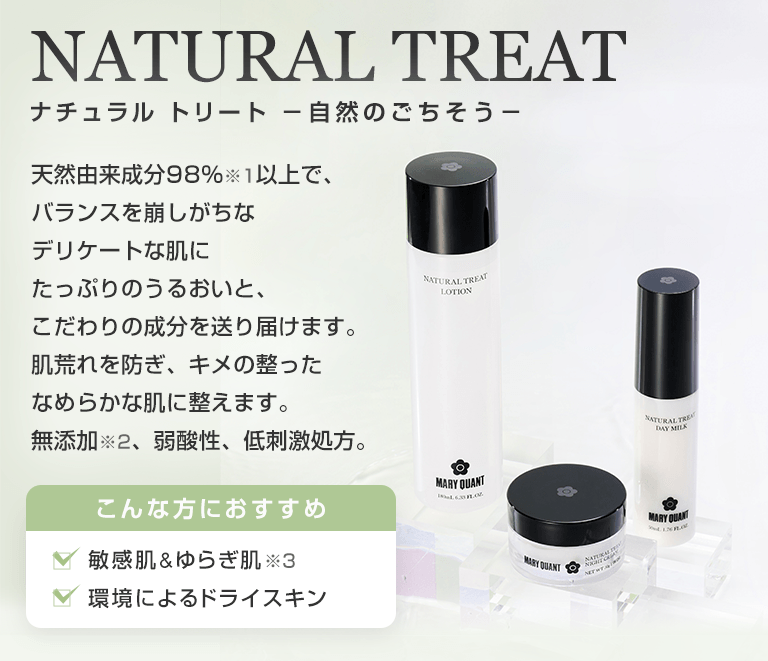 NATURAL TREAT ナチュラル トリート -自然のごちそう- 天然由来成分98%※1以上で、バランスを崩しがちなデリケートな肌にたっぷりのうるおいと、こだわりの成分を送り届けます。肌荒れを防ぎ、キメの整ったなめらかな肌に整えます。無添加※2、弱酸性、低刺激処方。