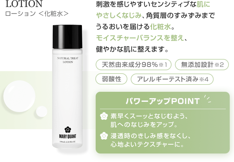 LOTION ローション 化粧水 刺激を感じやすいセンシティブな肌にやさしくなじみ、角質層のすみずみまでうるおいを届ける化粧水。モイスチャーバランスを整え、健やかな肌に整えます。